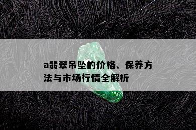 a翡翠吊坠的价格、保养方法与市场行情全解析