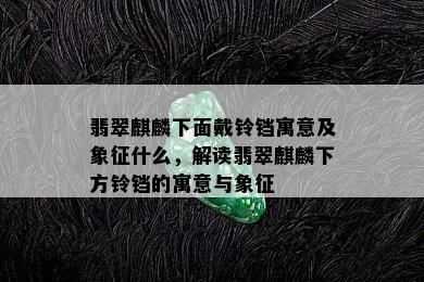 翡翠麒麟下面戴铃铛寓意及象征什么，解读翡翠麒麟下方铃铛的寓意与象征