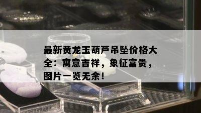 最新黄龙玉葫芦吊坠价格大全：寓意吉祥，象征富贵，图片一览无余！