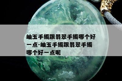 岫玉手镯跟翡翠手镯哪个好一点-岫玉手镯跟翡翠手镯哪个好一点呢