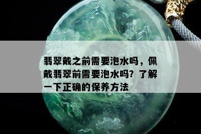 翡翠戴之前需要泡水吗，佩戴翡翠前需要泡水吗？了解一下正确的保养方法