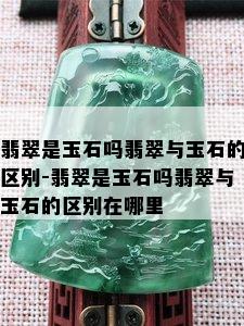 翡翠是玉石吗翡翠与玉石的区别-翡翠是玉石吗翡翠与玉石的区别在哪里