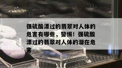 强 *** 漂过的翡翠对人体的危害有哪些，警惕！强 *** 漂过的翡翠对人体的潜在危害