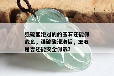 强 *** 泡过的的玉石还能佩戴么，强 *** 浸泡后，玉石是否还能安全佩戴？