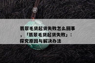 翡翠毛货起货失败怎么回事，「翡翠毛货起货失败」：探究原因与解决办法