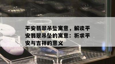 平安翡翠吊坠寓意，解读平安翡翠吊坠的寓意：祈求平安与吉祥的意义