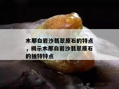 木那白岩沙翡翠原石的特点，揭示木那白岩沙翡翠原石的独特特点