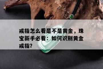 戒指怎么看是不是黄金，珠宝新手必看：如何识别黄金戒指？