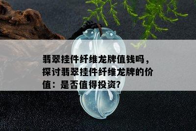 翡翠挂件纤维龙牌值钱吗，探讨翡翠挂件纤维龙牌的价值：是否值得投资？