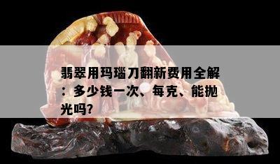 翡翠用玛瑙刀翻新费用全解：多少钱一次、每克、能抛光吗？