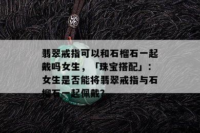 翡翠戒指可以和石榴石一起戴吗女生，「珠宝搭配」：女生是否能将翡翠戒指与石榴石一起佩戴？