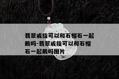 翡翠戒指可以和石榴石一起戴吗-翡翠戒指可以和石榴石一起戴吗图片