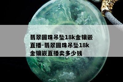 翡翠圆珠吊坠18k金镶嵌直播-翡翠圆珠吊坠18k金镶嵌直播卖多少钱