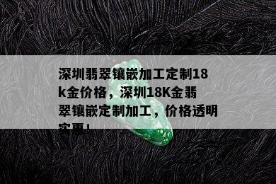 深圳翡翠镶嵌加工定制18k金价格，深圳18K金翡翠镶嵌定制加工，价格透明实惠！