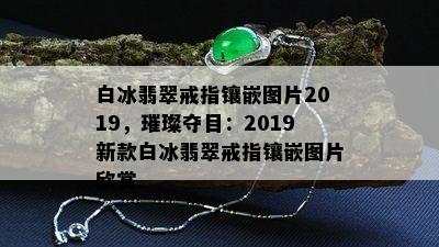 白冰翡翠戒指镶嵌图片2019，璀璨夺目：2019新款白冰翡翠戒指镶嵌图片欣赏