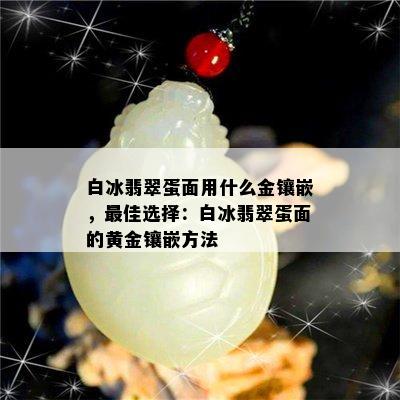 白冰翡翠蛋面用什么金镶嵌，更佳选择：白冰翡翠蛋面的黄金镶嵌方法