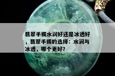 翡翠手镯水润好还是冰透好，翡翠手镯的选择：水润与冰透，哪个更好？