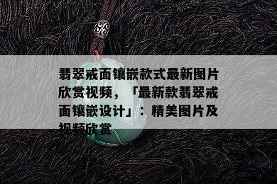 翡翠戒面镶嵌款式最新图片欣赏视频，「最新款翡翠戒面镶嵌设计」：精美图片及视频欣赏