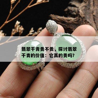 翡翠干青贵不贵，探讨翡翠干青的价值：它真的贵吗？