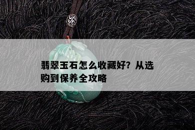 翡翠玉石怎么收藏好？从选购到保养全攻略