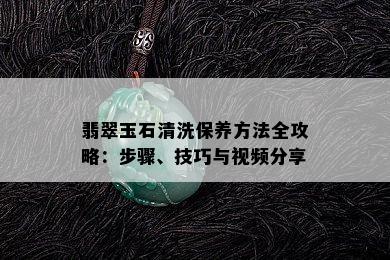 翡翠玉石清洗保养方法全攻略：步骤、技巧与视频分享