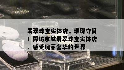 翡翠珠宝实体店，璀璨夺目！探访京城翡翠珠宝实体店，感受瑰丽奢华的世界