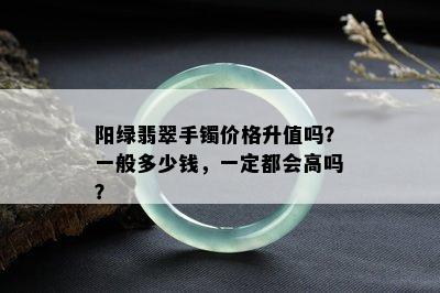 阳绿翡翠手镯价格升值吗？一般多少钱，一定都会高吗？