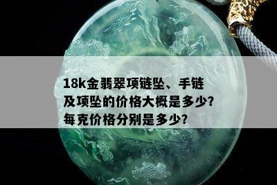 18k金翡翠项链坠、手链及项坠的价格大概是多少？每克价格分别是多少？