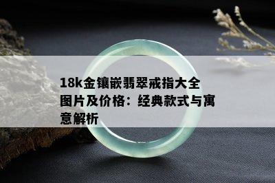 18k金镶嵌翡翠戒指大全图片及价格：经典款式与寓意解析