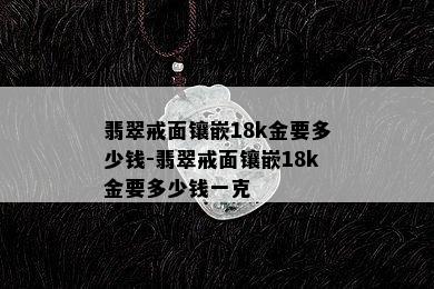 翡翠戒面镶嵌18k金要多少钱-翡翠戒面镶嵌18k金要多少钱一克