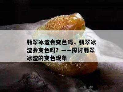 翡翠冰渣会变色吗，翡翠冰渣会变色吗？——探讨翡翠冰渣的变色现象