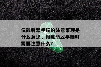 佩戴翡翠手镯的注意事项是什么意思，佩戴翡翠手镯时需要注意什么？