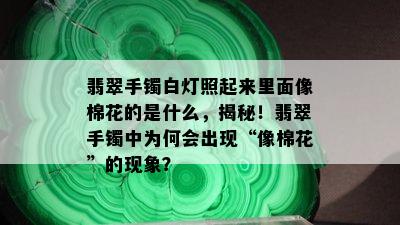 翡翠手镯白灯照起来里面像棉花的是什么，揭秘！翡翠手镯中为何会出现“像棉花”的现象？