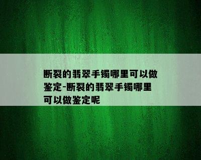 断裂的翡翠手镯哪里可以做鉴定-断裂的翡翠手镯哪里可以做鉴定呢