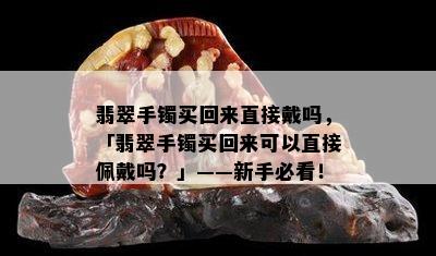 翡翠手镯买回来直接戴吗，「翡翠手镯买回来可以直接佩戴吗？」——新手必看！