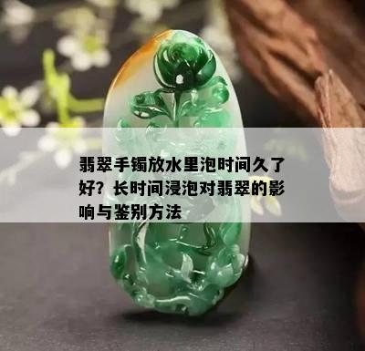 翡翠手镯放水里泡时间久了好？长时间浸泡对翡翠的影响与鉴别方法