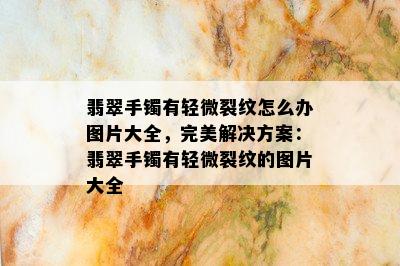 翡翠手镯有轻微裂纹怎么办图片大全，完美解决方案：翡翠手镯有轻微裂纹的图片大全