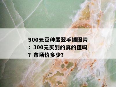 900元豆种翡翠手镯图片：300元买到的真的值吗？市场价多少？