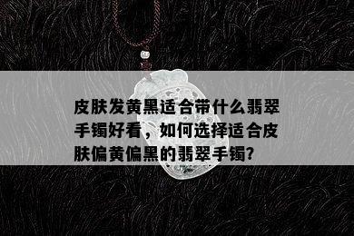 皮肤发黄黑适合带什么翡翠手镯好看，如何选择适合皮肤偏黄偏黑的翡翠手镯？