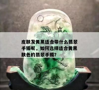 皮肤发黄黑适合带什么翡翠手镯呢，如何选择适合黄黑肤色的翡翠手镯？