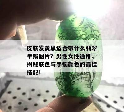 皮肤发黄黑适合带什么翡翠手镯图片？男性女性通用，揭秘肤色与手镯颜色的更佳搭配！