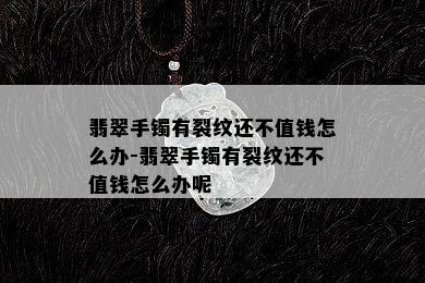 翡翠手镯有裂纹还不值钱怎么办-翡翠手镯有裂纹还不值钱怎么办呢