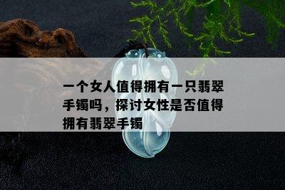 一个女人值得拥有一只翡翠手镯吗，探讨女性是否值得拥有翡翠手镯