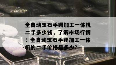 全自动玉石手镯加工一体机二手多少钱，了解市场行情：全自动玉石手镯加工一体机的二手价格是多少？