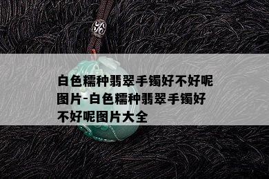 白色糯种翡翠手镯好不好呢图片-白色糯种翡翠手镯好不好呢图片大全