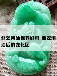 翡翠用油保养好吗-翡翠泡油后的变化图