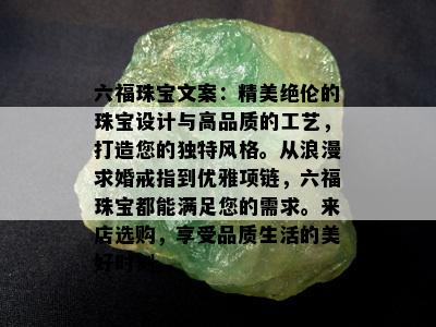 六福珠宝文案：精美绝伦的珠宝设计与高品质的工艺，打造您的独特风格。从浪漫求婚戒指到优雅项链，六福珠宝都能满足您的需求。来店选购，享受品质生活的美好时刻。