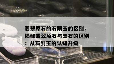 翡翠原石的石跟玉的区别，揭秘翡翠原石与玉石的区别：从石到玉的认知升级