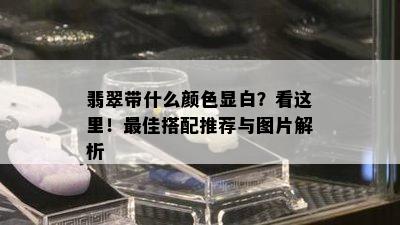 翡翠带什么颜色显白？看这里！更佳搭配推荐与图片解析