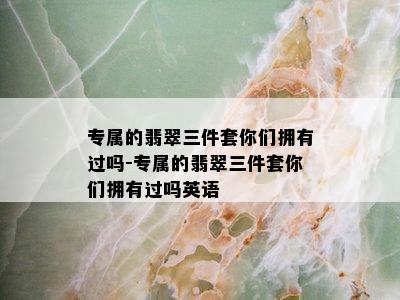 专属的翡翠三件套你们拥有过吗-专属的翡翠三件套你们拥有过吗英语